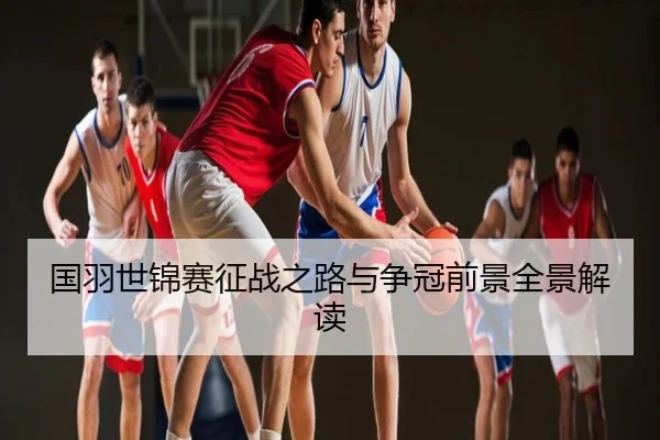国羽世锦赛征战之路与争冠前景全景解读