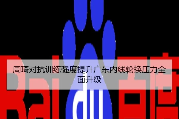 周琦对抗训练强度提升广东内线轮换压力全面升级