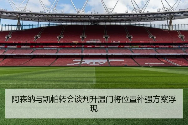 阿森纳与凯帕转会谈判升温门将位置补强方案浮现
