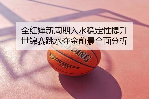 全红婵新周期入水稳定性提升 世锦赛跳水夺金前景全面分析